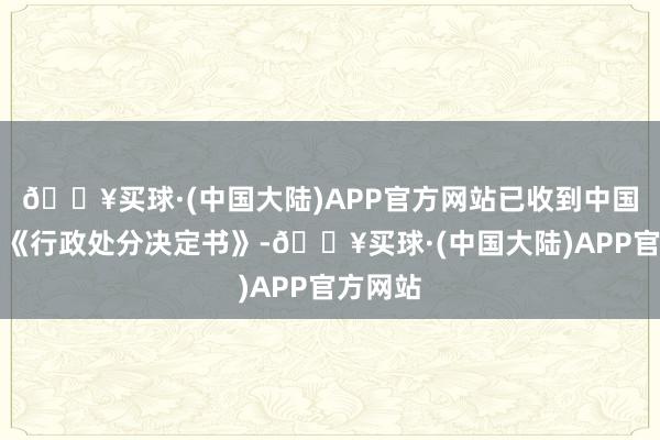 🔥买球·(中国大陆)APP官方网站已收到中国证监会《行政处分决定书》-🔥买球·(中国大陆)APP官方网站