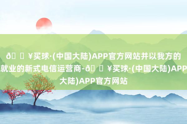 🔥买球·(中国大陆)APP官方网站并以我方的品牌提供就业的新式电信运营商-🔥买球·(中国大陆)APP官方网站