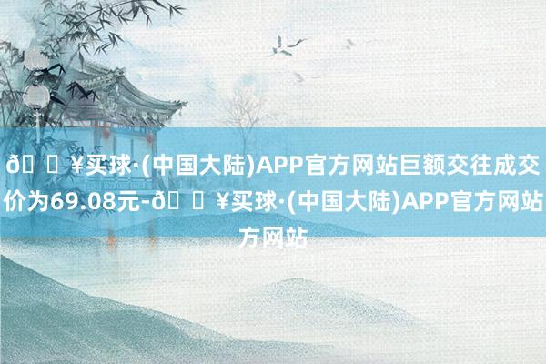 🔥买球·(中国大陆)APP官方网站巨额交往成交价为69.08元-🔥买球·(中国大陆)APP官方网站