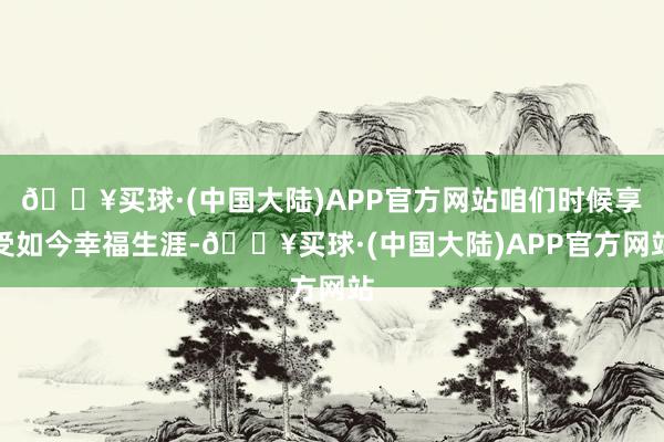 🔥买球·(中国大陆)APP官方网站咱们时候享受如今幸福生涯-🔥买球·(中国大陆)APP官方网站