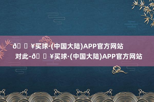 🔥买球·(中国大陆)APP官方网站            对此-🔥买球·(中国大陆)APP官方网站