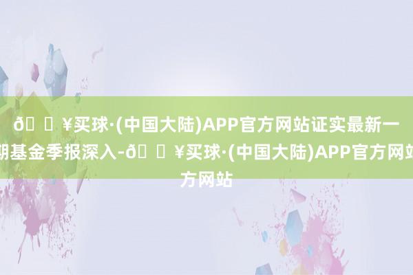 🔥买球·(中国大陆)APP官方网站证实最新一期基金季报深入-🔥买球·(中国大陆)APP官方网站