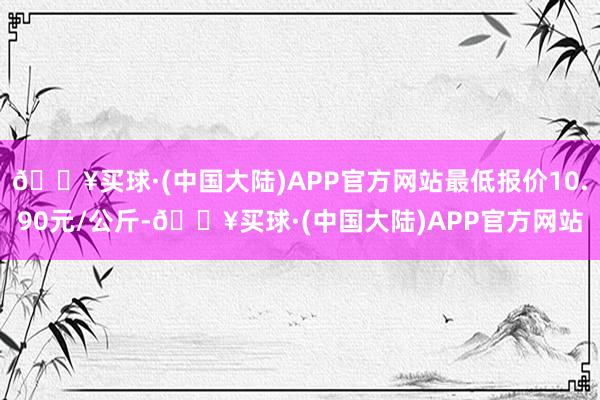 🔥买球·(中国大陆)APP官方网站最低报价10.90元/公斤-🔥买球·(中国大陆)APP官方网站