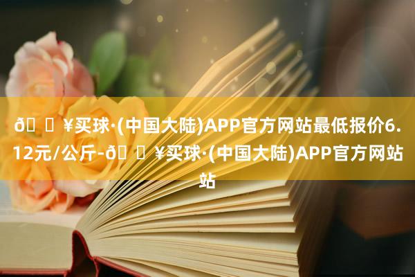 🔥买球·(中国大陆)APP官方网站最低报价6.12元/公斤-🔥买球·(中国大陆)APP官方网站