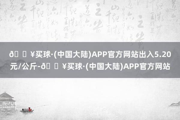 🔥买球·(中国大陆)APP官方网站出入5.20元/公斤-🔥买球·(中国大陆)APP官方网站