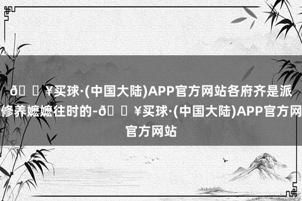 🔥买球·(中国大陆)APP官方网站各府齐是派了修养嬷嬷往时的-🔥买球·(中国大陆)APP官方网站