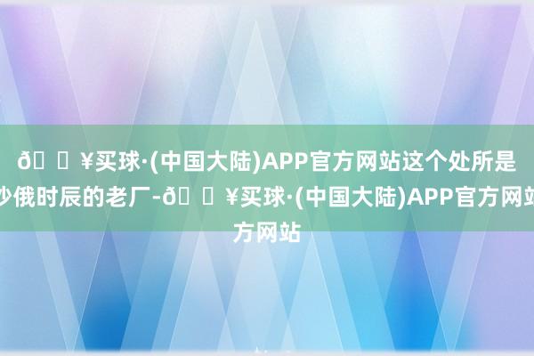 🔥买球·(中国大陆)APP官方网站这个处所是沙俄时辰的老厂-🔥买球·(中国大陆)APP官方网站