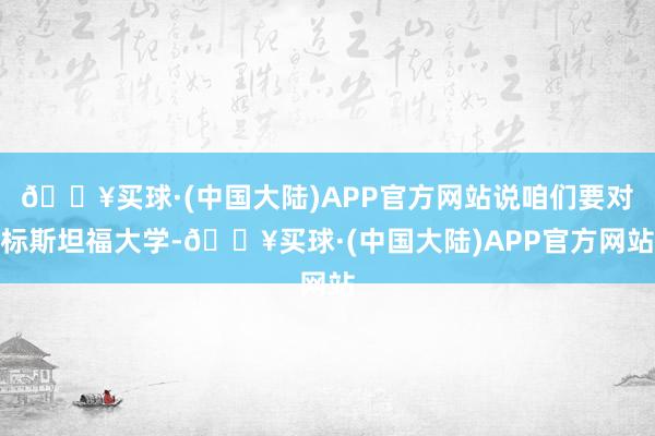 🔥买球·(中国大陆)APP官方网站说咱们要对标斯坦福大学-🔥买球·(中国大陆)APP官方网站