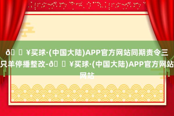 🔥买球·(中国大陆)APP官方网站同期责令三只羊停播整改-🔥买球·(中国大陆)APP官方网站