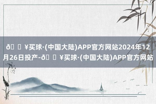 🔥买球·(中国大陆)APP官方网站2024年12月26日投产-🔥买球·(中国大陆)APP官方网站