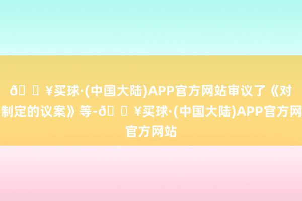 🔥买球·(中国大陆)APP官方网站审议了《对于制定的议案》等-🔥买球·(中国大陆)APP官方网站