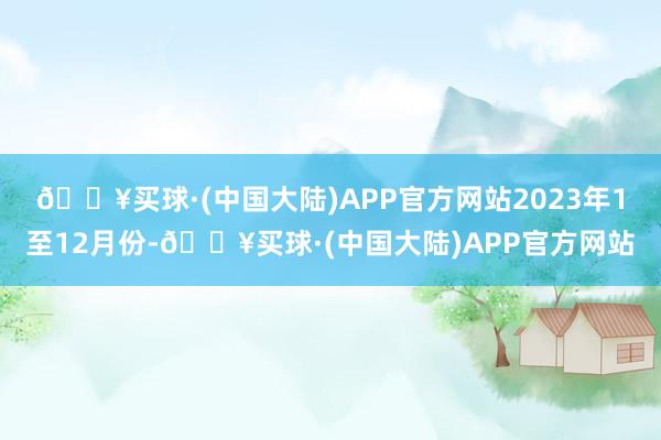 🔥买球·(中国大陆)APP官方网站　　2023年1至12月份-🔥买球·(中国大陆)APP官方网站