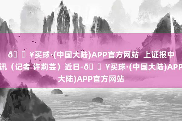 🔥买球·(中国大陆)APP官方网站  上证报中国证券网讯（记者 许莉芸）近日-🔥买球·(中国大陆)APP官方网站