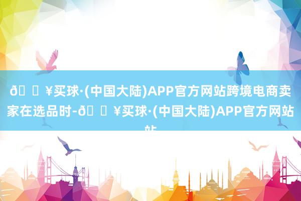 🔥买球·(中国大陆)APP官方网站跨境电商卖家在选品时-🔥买球·(中国大陆)APP官方网站