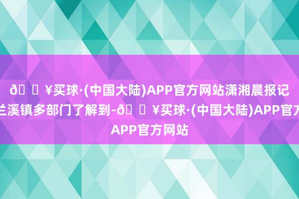 🔥买球·(中国大陆)APP官方网站潇湘晨报记者从兰溪镇多部门了解到-🔥买球·(中国大陆)APP官方网站