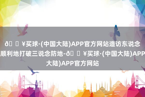 🔥买球·(中国大陆)APP官方网站造访东说念主员较为顺利地打破三说念防地-🔥买球·(中国大陆)APP官方网站