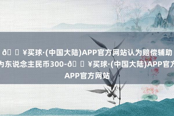 🔥买球·(中国大陆)APP官方网站认为赔偿辅助金额为东说念主民币300-🔥买球·(中国大陆)APP官方网站