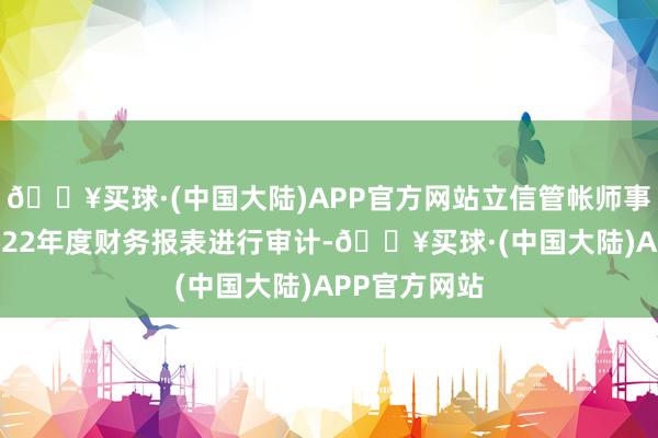 🔥买球·(中国大陆)APP官方网站立信管帐师事务所对其2022年度财务报表进行审计-🔥买球·(中国大陆)APP官方网站