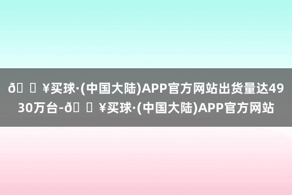 🔥买球·(中国大陆)APP官方网站出货量达4930万台-🔥买球·(中国大陆)APP官方网站