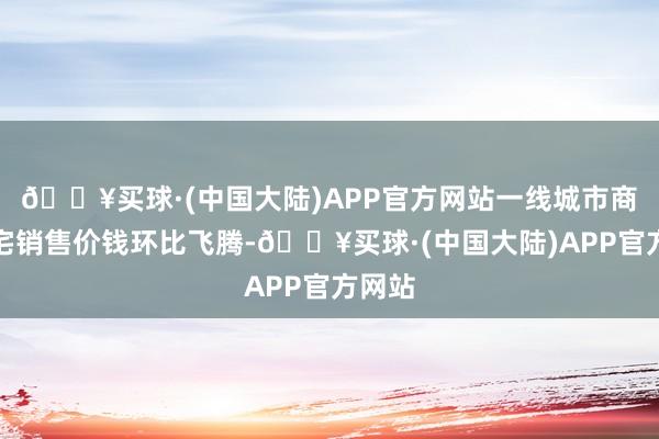 🔥买球·(中国大陆)APP官方网站一线城市商品住宅销售价钱环比飞腾-🔥买球·(中国大陆)APP官方网站