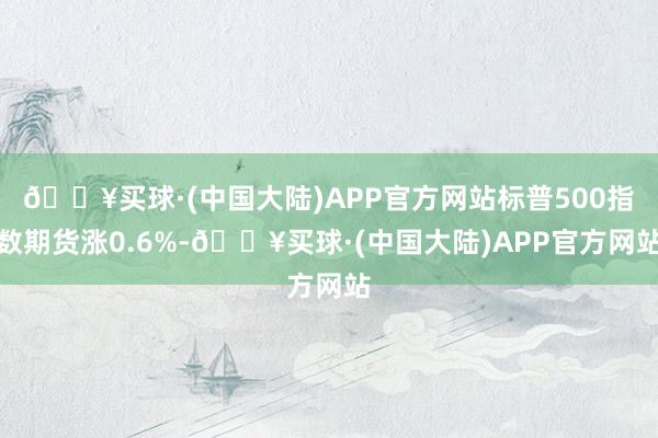 🔥买球·(中国大陆)APP官方网站标普500指数期货涨0.6%-🔥买球·(中国大陆)APP官方网站