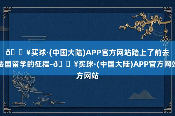 🔥买球·(中国大陆)APP官方网站踏上了前去法国留学的征程-🔥买球·(中国大陆)APP官方网站