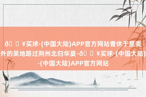 🔥买球·(中国大陆)APP官方网站曹休于是变易姓名从沉以外的吴地路过荆州北归华夏-🔥买球·(中国大陆)APP官方网站