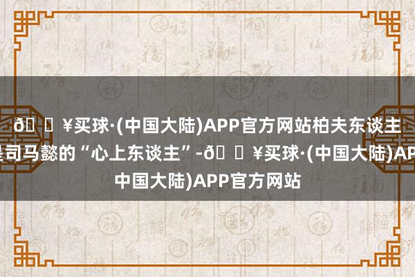 🔥买球·(中国大陆)APP官方网站柏夫东谈主不单是只是司马懿的“心上东谈主”-🔥买球·(中国大陆)APP官方网站