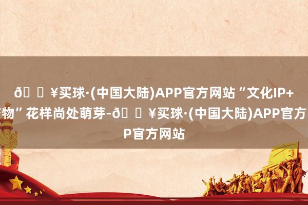 🔥买球·(中国大陆)APP官方网站“文化IP+农产物”花样尚处萌芽-🔥买球·(中国大陆)APP官方网站