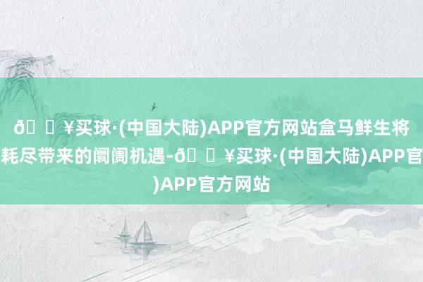 🔥买球·(中国大陆)APP官方网站盒马鲜生将收拢促耗尽带来的阛阓机遇-🔥买球·(中国大陆)APP官方网站