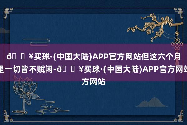 🔥买球·(中国大陆)APP官方网站但这六个月里一切皆不赋闲-🔥买球·(中国大陆)APP官方网站