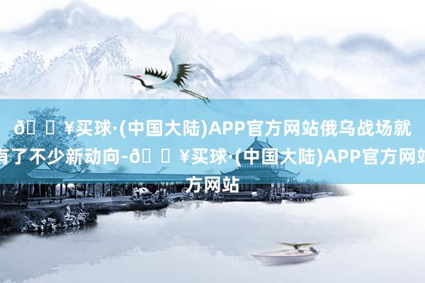 🔥买球·(中国大陆)APP官方网站俄乌战场就有了不少新动向-🔥买球·(中国大陆)APP官方网站