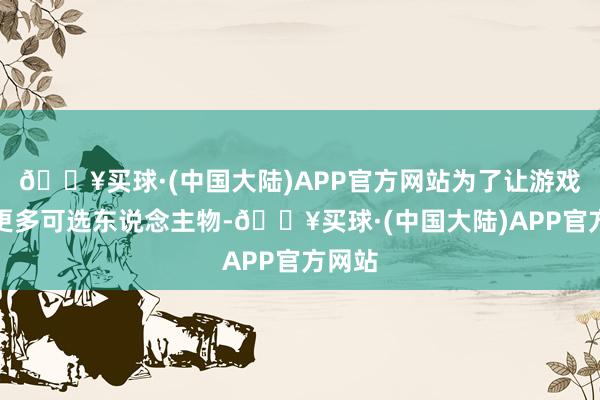 🔥买球·(中国大陆)APP官方网站为了让游戏领有更多可选东说念主物-🔥买球·(中国大陆)APP官方网站