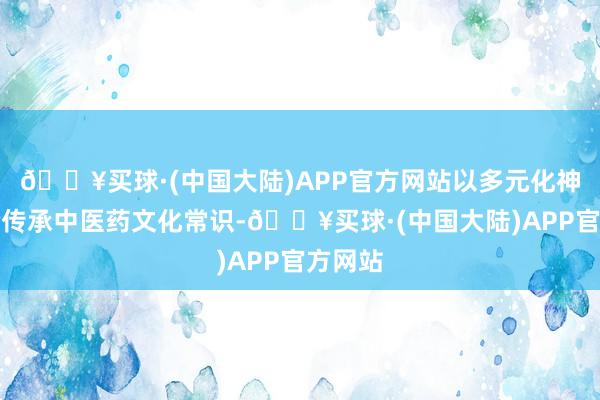 🔥买球·(中国大陆)APP官方网站以多元化神色试验传承中医药文化常识-🔥买球·(中国大陆)APP官方网站