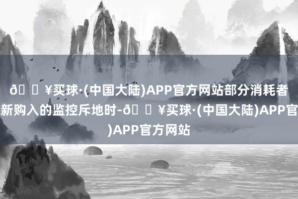 🔥买球·(中国大陆)APP官方网站部分消耗者在装置新购入的监控斥地时-🔥买球·(中国大陆)APP官方网站