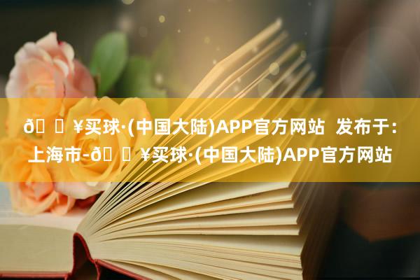 🔥买球·(中国大陆)APP官方网站  发布于：上海市-🔥买球·(中国大陆)APP官方网站