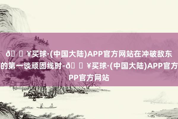 🔥买球·(中国大陆)APP官方网站在冲破敌东谈主的第一谈顽固线时-🔥买球·(中国大陆)APP官方网站