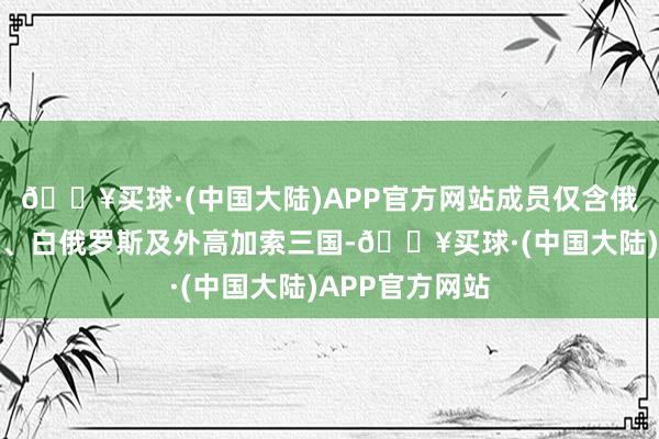 🔥买球·(中国大陆)APP官方网站成员仅含俄罗斯、乌克兰、白俄罗斯及外高加索三国-🔥买球·(中国大陆)APP官方网站