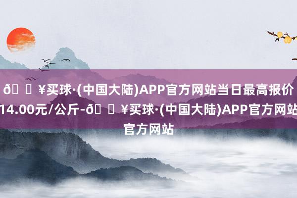 🔥买球·(中国大陆)APP官方网站当日最高报价14.00元/公斤-🔥买球·(中国大陆)APP官方网站