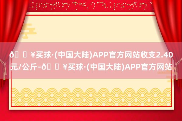 🔥买球·(中国大陆)APP官方网站收支2.40元/公斤-🔥买球·(中国大陆)APP官方网站