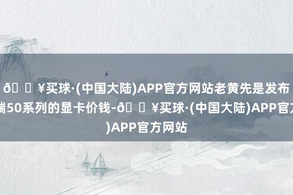 🔥买球·(中国大陆)APP官方网站老黄先是发布了pc端50系列的显卡价钱-🔥买球·(中国大陆)APP官方网站