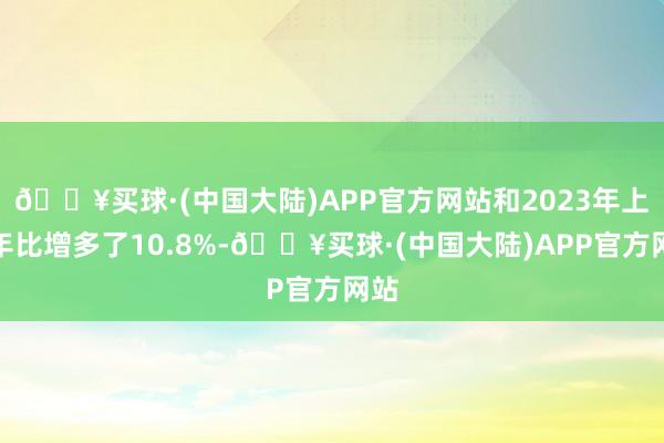 🔥买球·(中国大陆)APP官方网站和2023年上半年比增多了10.8%-🔥买球·(中国大陆)APP官方网站