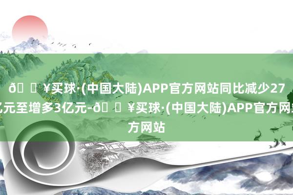 🔥买球·(中国大陆)APP官方网站同比减少27亿元至增多3亿元-🔥买球·(中国大陆)APP官方网站