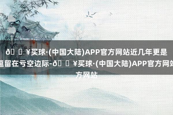 🔥买球·(中国大陆)APP官方网站近几年更是逗留在亏空边际-🔥买球·(中国大陆)APP官方网站