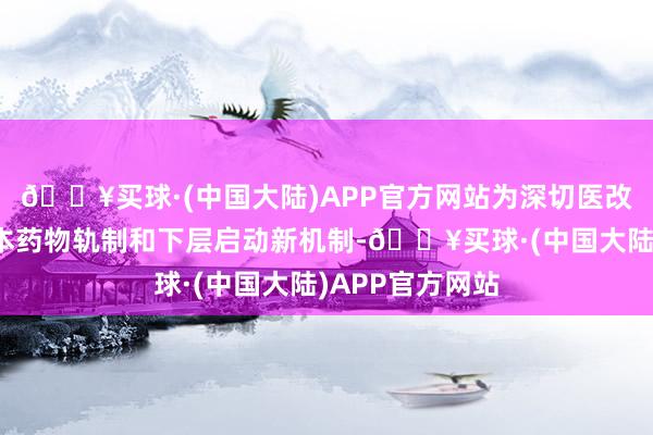 🔥买球·(中国大陆)APP官方网站为深切医改、自如完善基本药物轨制和下层启动新机制-🔥买球·(中国大陆)APP官方网站