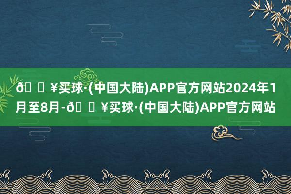 🔥买球·(中国大陆)APP官方网站2024年1月至8月-🔥买球·(中国大陆)APP官方网站
